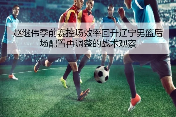 赵继伟季前赛控场效率回升辽宁男篮后场配置再调整的战术观察