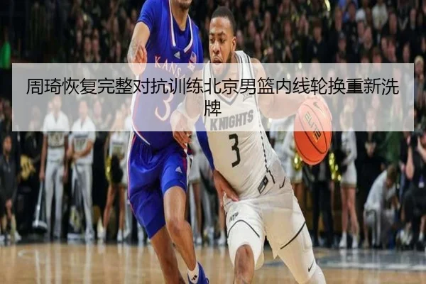 周琦恢复完整对抗训练北京男篮内线轮换重新洗牌